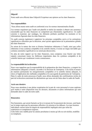 Guide pour l’utilisation des Normes Internationales d’Audit
dans l’audit des Petites et Moyennes Entreprises
91
Objectif
Notre audit sera effectué dans l'objectif d’exprimer une opinion sur les états financiers.
Nos responsabilités
Nous allons mener notre audit en conformité avec les normes internationales d'audit.
Ces normes requièrent que l’audit soit planifié et réalisé de manière à obtenir une assurance
raisonnable que les états financiers ne comportent pas d'anomalies significatives. Un audit
consiste à examiner, par sondages, les éléments probants justifiant les montants et les
informations figurants dans les états financiers.
Un audit consiste également à apprécier les principes comptables suivis et les estimations
significatives effectuées par la direction, ainsi qu'une appréciation de la présentation globale
des états financiers.
En raison de la nature des tests et d'autres limitations inhérentes à l’audit, ainsi que celles
inhérentes à tous systèmes comptable et de contrôle interne, il existe un risque inévitable que
certaines anomalies significatives ne soient pas découvertes.
En plus de notre rapport sur les états financiers, nous comptons vous fournir une lettre
séparée concernant toutes les faiblesses importantes dans les systèmes comptable et de
contrôle interne qui viendraient à notre connaissance.
La responsabilité de la direction
Nous vous rappelons que la responsabilité de la préparation des états financiers, y compris les
informations adéquates à fournir, incombe à la direction de l'entreprise. Cela inclut d’assurer
de manière permanente les enregistrements comptables et le contrôle interne adéquats, le
choix et l'application des méthodes comptables et la sauvegarde du patrimoine de l’entreprise.
Dans le cadre de notre processus d’audit, nous allons demander des confirmations écrites de
part de la direction concernant les déclarations qui nous ont été faites dans le cadre de l'audit.
Accès aux dossiers
Nous nous attendons à une pleine coopération de la part de votre personnel et nous espérons
qu'il mettra à notre disposition tous les dossiers, documents et autres informations qui sont
demandés dans le cadre de notre audit.
Honoraires
Nos honoraires, qui seront facturés au fur et à mesure de l'avancement des travaux, sont basés
sur le temps requis par les personnes affectées à la mission et les débours. Les taux horaires
individuels varient selon les degrés de responsabilité impliquée ainsi que selon les
expériences et compétences requises.
Cette lettre sera valable pour les années prochaines à moins qu’elle ne soit résiliée, modifiée
ou remplacée.
 