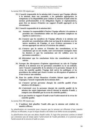 Guide pour l’utilisation des Normes Internationales d’Audit
dans l’audit des Petites et Moyennes Entreprises
94
La norme ISA 220 stipule que :
19. L’associé responsable de la mission doit s’assurer que l’équipe affectée
à la mission, dans son ensemble, a les aptitudes appropriées, la
compétence et la disponibilité pour réaliser la mission d’audit selon les
normes professionnelles et les obligations légales et réglementaires,
pour être en mesure d’émettre un rapport d’audit approprié en la
circonstance.
30. L’associé responsable de la mission doit :
(a) Assumer la responsabilité d’inciter l’équipe affectée à la mission à
procéder aux consultations utiles sur des questions complexes ou
sujettes à controverse ;
(b) s’assurer que les membres de l’équipe affectée à la mission ont
procédé aux consultations utiles tout au long de la mission avec les
autres membres de l’équipe, et avec d’autres personnes à un
niveau approprié au sein ou à l’extérieur du cabinet ;
(c) s’assurer que la nature et l’étendue des consultations, et les
conclusions qui en ont résulté, sont correctement consignées dans
les dossiers et que les conclusions ont été validées avec les
personnes consultées ;
(d) déterminer que les conclusions tirées des consultations ont été
suivies.
34. Lorsque des divergences d’opinion apparaissent au sein de l’équipe
affectée à la mission avec les personnes consultées et, le cas échéant,
entre l’associé responsable de la mission et la personne chargée de la
revue du contrôle qualité, l’équipe doit suivre les politiques et les
procédures du cabinet qui visent à traiter ces divergences d’opinion et
à leur trouver une solution.
36. Pour les audits d’états financiers d’entités faisant appel public à
l’épargne, l’associé responsable de la mission doit :
(a) s’assurer qu’une personne chargée du contrôle qualité d’une
mission a été désignée ;
(b) s’entretenir avec la personne chargée du contrôle qualité de la
mission des sujets importants relevés durant la mission d’audit, y
compris ceux identifiés par la revue de contrôle qualité ;
(c) ne pas émettre le rapport d’audit avant l’achèvement de la revue de
contrôle qualité.
La norme ISA 300 stipule que :
2. L’auditeur doit planifier l’audit afin que la mission soit réalisée de
manière efficace.
La planification est essentielle pour s'assurer que la mission est effectuée d’une manière
efficace et efficiente, et que le risque d'audit a été réduit à un faible niveau acceptable.
La planification n'est pas une phase d'audit isolée. Il s'agit d'un processus continu et itératif
qui commence peu de temps après l’achèvement de l’audit précédent, et se poursuit jusqu'à
l'achèvement de la mission d’audit en cours.
 