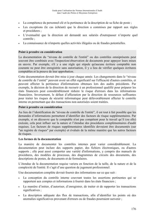 Guide pour l’utilisation des Normes Internationales d’Audit
dans l’audit des Petites et Moyennes Entreprises
176
• La compétence du personnel clé et la pertinence de la description de sa fiche de poste ;
• Les exceptions (le cas échéant) que la direction a commises par rapport aux règles
et procédures ;
• L’éventualité que la direction ait demandé aux salariés d'outrepasser n’importe quel
contrôle ;
• La connaissance de n'importe quelles activités illégales ou de fraudes potentielles.
Point à prendre en considération
La documentation du “niveau de contrôle de l'entité” ou des contrôles omniprésents peut
souvent être combinée avec l'inspection/observation de documents pour appuyer leurs mises
en œuvre. Par exemple, s'il y a une règle qui stipule qu'aucune écriture comptable non
courante ne peut être enregistrée sans autorisation, il y a lieu de vérifier quelques écritures
comptables et la preuve de leur approbation.
Cette documentation devrait être mise à jour chaque année. Les changements dans le “niveau
de contrôle de l’entité” peuvent avoir un effet significatif sur l'efficacité d'autres contrôles, et
peuvent affecter la pertinence d'informations obtenues lors des audits précédents. Par
exemple, la décision de la direction de recourir à un professionnel qualifié pour préparer les
états financiers peut considérablement réduire le risque d'erreurs dans les informations
financières. Inversement, le défaut d’affectation par la direction de ressources suffisantes
pour traiter les risques de sécurité informatique peut défavorablement affecter le contrôle
interne en permettant que des transactions non autorisées soient traitées.
Point à prendre en considération
Au lieu de l’identification du “niveau de contrôle de l'entité”, il est tout à fait possible que les
demandes d’informations permettent d’identifier des facteurs de risque supplémentaires. Par
exemple, si on découvre que le comptable n'est pas compétent pour le travail qu’il (ou elle)
exécute, cela peut influer sur la nature et l’étendue des procédures complémentaires d'audit
requises. Les facteurs de risques supplémentaires identifiés devraient être documentés (sur
"un registre de risques" par exemple) et évalués de la même manière que les autres facteurs
de risques.
Les formes de la documentation
La manière de documenter les contrôles internes peut varier considérablement. La
documentation peut inclure des supports papier, des fichiers électroniques, ou d'autres
supports ; elle peut aussi comporter une variété d'informations, y compris des manuels de
procédures, des modèles de processus, des diagrammes de circuits des documents, des
descriptions de postes, de documents et de formulaires.
L’étendue de la documentation requise variera en fonction de la taille, de la nature et de la
complexité de l'entité. Il s’agit d’une question de jugement professionnel.
Une documentation complète devrait fournir des informations sur ce que suit :
• La conception du contrôle interne couvrant toutes les assertions pertinentes qui se
rapportent aux comptes et informations à fournir dans les états financiers ;
• La manière d’initier, d’autoriser, d’enregistrer, de traiter et de rapporter les transactions
significatives ;
• La description adéquate des flux de transactions, afin d’identifier les points où des
anomalies significatives provenant d'erreurs ou de fraudes pourraient survenir ;
 