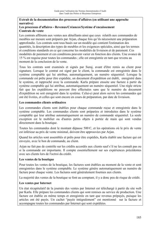 Guide pour l’utilisation des Normes Internationales d’Audit
dans l’audit des Petites et Moyennes Entreprises
185
Extrait de la documentation des processus d'affaires (en utilisant une approche
narrative)
Les processus d'affaires - Revenus/Créances/Système d’encaissement
Contrats de vente
Les contrats afférents aux ventes aux détaillants ainsi que ceux relatifs aux commandes de
meubles sur mesure sont préparés par Arjan, chaque fois qu’ils nécessitent une préparation
approfondie. Les contrats sont tous basés sur un modèle qui contient l'estimation des
quantités, la description des types de meubles et les exigences spéciales, ainsi que les termes
et conditions standards en ce qui concerne les modalités de livraison et de paiement. Ces
modalités de paiement et ces conditions peuvent varier en fonction des clients. Une avance de
15 % est requise pour toutes les commandes ; elle est enregistrée en tant que revenu au
moment de la conclusion de la vente.
Tous les contrats sont examinés et signés par Suraj, avant d'être remis au client pour
signature. Lorsque le contrat est signé par le client, la commande est enregistrée dans le
système comptable qui lui attribue, automatiquement, un numéro séquentiel. Lorsque la
commande est prête pour être expédiée, un document d'expédition est établi, enregistré dans
le système, et rapproché avec la commande. Karla prépare ensuite une facture à partir du
système comptable qui lui attribue, automatiquement un numéro séquentiel. Une règle stricte
fait que les expéditions ne peuvent être effectuées sans que le numéro du document
d'expédition ne soit enregistré dans le système. Celui-ci peut alors suivre les commandes qui
ont été livrées, et celles qui sont encore en cours de préparation, par date de livraison.
Les commandes clients ordinaires
Les commandes clients sont établies pour chaque commande reçue et enregistrée dans le
système comptable. Les commandes clients sont préparées et introduites dans le système
comptable qui leur attribue automatiquement un numéro de commande séquentiel. La seule
exception est le mobilier ou d'autres petits objets à portée de main qui sont vendus
directement dans la boutique.
Toutes les commandes dont le montant dépasse 500 Є, et les opérations où le prix de vente
est inférieur au prix de vente minimal, doivent être approuvées par Arjan.
Quand les articles sont assemblés et prêts pour être expédiés, Karla établit une facture qui est
envoyée, avec le bon de commande, au client.
Arjan ne fait pas de contrôle sur les crédits accordés aux clients sauf s’il ne les connaît pas ou
si la commande est importante. Il compte essentiellement sur ses expériences précédentes
avec ses clients lors de l'octroi du crédit.
Les ventes de la boutique
Pour toutes les ventes de la boutique, les factures sont établies au moment de la vente et sont
enregistrées dans le système comptable. Le système génère automatiquement un numéro de
facture pour chaque vente. Les factures sont généralement fournies aux clients.
La majorité des ventes de la boutique se font au comptant, il y a donc peu de risque de crédit.
Les ventes par Internet
Un état récapitulatif de la journée des ventes par Internet est téléchargé à partir du site web
par Karla. Elle prépare les commandes clients qui sont remises au service de production. Une
facture est établie en même temps et enregistrée en tant que revenus prépayés, puisque les
articles ont été payés. Un cachet “payée intégralement” est mentionné sur la facture et
accompagne toutes les commandes par Internet qui sont expédiées.
 