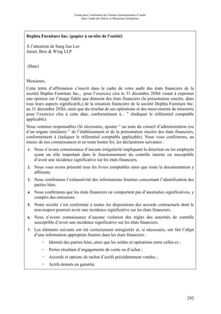 Guide pour l’utilisation des Normes Internationales d’Audit
dans l’audit des Petites et Moyennes Entreprises
292
Dephta Furniture Inc. (papier à en-tête de l’entité)
Á l’attention de Sang Jun Lee
Jamel, Bois & Wing LLP
(Date)
Messieurs,
Cette lettre d’affirmation s’inscrit dans le cadre de votre audit des états financiers de la
société Dephta Furniture Inc., pour l’exercice clos le 31 décembre 20X6 visant à exprimer
une opinion sur l’image fidèle que donnent des états financiers (la présentation sincère, dans
tous leurs aspects significatifs,) de la situation financière de la société Dephta Furniture Inc.
au 31 décembre 20X6, ainsi que du résultat de ses opérations et des mouvements de trésorerie
pour l’exercice clos à cette date, conformément à... ” (Indiquer le référentiel comptable
applicable).
Nous sommes responsables (Si nécessaire, ajouter “ au nom du conseil d’administration (ou
d’un organe similaire) ” de l’établissement et de la présentation sincère des états financiers,
conformément à (indiquer le référentiel comptable applicable). Nous vous confirmons, au
mieux de nos connaissances et en toute bonne foi, les déclarations suivantes :
1. Nous n’avons connaissance d’aucune irrégularité impliquant la direction ou les employés
ayant un rôle important dans le fonctionnement du contrôle interne ou susceptible
d’avoir une incidence significative sur les états financiers.
2. Nous vous avons présenté tous les livres comptables ainsi que toute la documentation y
afférente.
3. Nous confirmons l’exhaustivité des informations fournies concernant l’identification des
parties liées.
4. Nous confirmons que les états financiers ne comportent pas d’anomalies significatives, y
compris des omissions.
5. Notre société s’est conformée à toutes les dispositions des accords contractuels dont le
non-respect pourrait avoir une incidence significative sur les états financiers.
6. Nous n’avons connaissance d’aucune violation des règles des autorités de contrôle
susceptible d’avoir une incidence significative sur les états financiers.
7. Les éléments suivants ont été correctement enregistrés et, si nécessaire, ont fait l’objet
d’une information appropriée fournie dans les états financiers :
− Identité des parties liées, ainsi que les soldes et opérations entre celles-ci ;
− Pertes résultant d’engagements de vente ou d’achat ;
− Accords et options de rachat d’actifs précédemment vendus ;
− Actifs donnés en garantie.
 