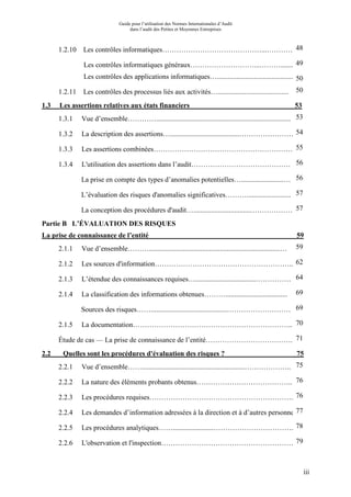 Guide pour l’utilisation des Normes Internationales d’Audit
dans l’audit des Petites et Moyennes Entreprises
iii
1.2.10 Les contrôles informatiques……………………………………...…………48
Les contrôles informatiques généraux………………………...………....... 49
Les contrôles des applications informatiques…............................................ 50
1.2.11 Les contrôles des processus liés aux activités…........................................ 50
1.3 Les assertions relatives aux états financiers 53
1.3.1 Vue d’ensemble…………............................................................................ 53
1.3.2 La description des assertions….......................................……………………54
1.3.3 Les assertions combinées…………………………………………………….55
1.3.4 L'utilisation des assertions dans l’audit…………………………………… 56
La prise en compte des types d’anomalies potentielles…........................… 56
L’évaluation des risques d'anomalies significatives………......................... 57
La conception des procédures d'audit…................................………………..57
Partie B L’ÉVALUATION DES RISQUES
La prise de connaissance de l’entité 59
2.1.1 Vue d’ensemble………..........................................................................… 59
2.1.2 Les sources d'information………………………………………………….. 62
2.1.3 L’étendue des connaissances requises…..................................…………… 64
2.1.4 La classification des informations obtenues………................................... 69
Sources des risques……...........................................……………………… 69
2.1.5 La documentation………………………………………………………….. 70
Étude de cas — La prise de connaissance de l’entité………………………………. 71
2.2 Quelles sont les procédures d'évaluation des risques ? 75
2.2.1 Vue d’ensemble……..........................................................……………….. 75
2.2.2 La nature des éléments probants obtenus………………………………….. 76
2.2.3 Les procédures requises…………………………………………………….. 76
2.2.4 Les demandes d’information adressées à la direction et à d’autres personnes77
2.2.5 Les procédures analytiques…….......................……………………………. 78
2.2.6 L'observation et l'inspection…………………………………………………79
 