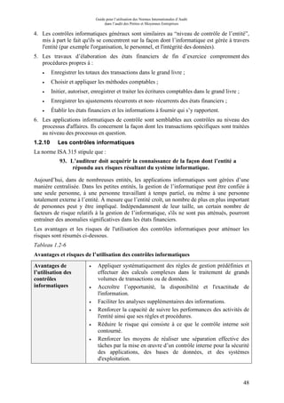 Guide pour l’utilisation des Normes Internationales d’Audit
dans l’audit des Petites et Moyennes Entreprises
48
4. Les contrôles informatiques généraux sont similaires au “niveau de contrôle de l’entité”,
mis à part le fait qu'ils se concentrent sur la façon dont l’informatique est gérée à travers
l'entité (par exemple l'organisation, le personnel, et l'intégrité des données).
5. Les travaux d’élaboration des états financiers de fin d’exercice comprennent des
procédures propres à :
• Enregistrer les totaux des transactions dans le grand livre ;
• Choisir et appliquer les méthodes comptables ;
• Initier, autoriser, enregistrer et traiter les écritures comptables dans le grand livre ;
• Enregistrer les ajustements récurrents et non- récurrents des états financiers ;
• Établir les états financiers et les informations à fournir qui s’y rapportent.
6. Les applications informatiques de contrôle sont semblables aux contrôles au niveau des
processus d'affaires. Ils concernent la façon dont les transactions spécifiques sont traitées
au niveau des processus en question.
1.2.10 Les contrôles informatiques
La norme ISA 315 stipule que :
93. L’auditeur doit acquérir la connaissance de la façon dont l’entité a
répondu aux risques résultant du système informatique.
Aujourd’hui, dans de nombreuses entités, les applications informatiques sont gérées d’une
manière centralisée. Dans les petites entités, la gestion de l’informatique peut être confiée à
une seule personne, à une personne travaillant à temps partiel, ou même à une personne
totalement externe à l’entité. À mesure que l’entité croît, un nombre de plus en plus important
de personnes peut y être impliqué. Indépendamment de leur taille, un certain nombre de
facteurs de risque relatifs à la gestion de l’informatique, s'ils ne sont pas atténués, pourront
entraîner des anomalies significatives dans les états financiers.
Les avantages et les risques de l'utilisation des contrôles informatiques pour atténuer les
risques sont résumés ci-dessous.
Tableau 1.2-6
Avantages et risques de l’utilisation des contrôles informatiques
Avantages de
l’utilisation des
contrôles
informatiques
• Appliquer systématiquement des règles de gestion prédéfinies et
effectuer des calculs complexes dans le traitement de grands
volumes de transactions ou de données.
• Accroître l’opportunité, la disponibilité et l'exactitude de
l'information.
• Faciliter les analyses supplémentaires des informations.
• Renforcer la capacité de suivre les performances des activités de
l'entité ainsi que ses règles et procédures.
• Réduire le risque qui consiste à ce que le contrôle interne soit
contourné.
• Renforcer les moyens de réaliser une séparation effective des
tâches par la mise en œuvre d’un contrôle interne pour la sécurité
des applications, des bases de données, et des systèmes
d'exploitation.
 