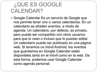 ¿QUE ES GOOGLE
CALENDAR?
 Google Calendar Es un servicio de Google que
nos permite tener uno o varios calendarios. En un
calendario se añaden eventos, a modo de
agenda. Un calendario, por defecto, es privado,
pero puede ser compartido con otros usuarios
para que lo vean o incluso que lo puedan editar.
Un calendario puede ser publicado en una página
web. Si tenemos un móvil Android, los eventos
que guardamos en Google Calendar están
disponibles tanto en el móvil como en la web. De
esta forma, podemos usar Google Calendar
como agenda personal.
 