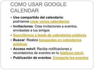 COMO USAR GOOGLE
CALENDAR
 Uso compartido del calendario:
podríamos crear varios calendarios
 Invitaciones: Crea invitaciones a eventos,
envíaselas a tus amigos
 Suscribirnos a feeds de calendarios públicos
 Buscar: Realiza búsquedas en calendarios
públicos
 Acceso móvil: Recibe notificaciones y
recordatorios de eventos en tu teléfono móvil.
 Publicación de eventos: Comparte los eventos
 