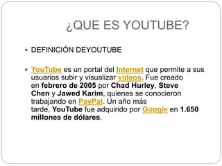 ¿QUE ES YOUTUBE?
 DEFINICIÓN DEYOUTUBE
 YouTube es un portal del Internet que permite a sus
usuarios subir y visualizar videos. Fue creado
en febrero de 2005 por Chad Hurley, Steve
Chen y Jawed Karim, quienes se conocieron
trabajando en PayPal. Un año más
tarde, YouTube fue adquirido por Google en 1.650
millones de dólares.
 