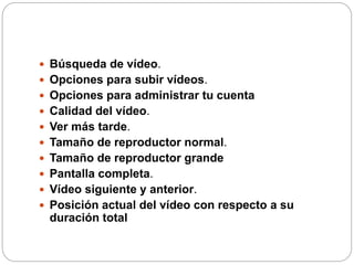  Búsqueda de vídeo.
 Opciones para subir vídeos.
 Opciones para administrar tu cuenta
 Calidad del vídeo.
 Ver más tarde.
 Tamaño de reproductor normal.
 Tamaño de reproductor grande
 Pantalla completa.
 Vídeo siguiente y anterior.
 Posición actual del vídeo con respecto a su
duración total
 