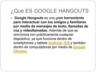 ¿Qué ES GOOGLE HANGOUTS
 Google Hangouts es una gran herramienta
para interactuar con tus amigos y familiares
por medio de mensajes de texto, llamadas de
voz y videollamadas. Además de que se
sincroniza con prácticamente cualquier
dispositivo, ya que funciona dentro de
smartphones y tablets Android, iOS y también
dentro de computadoras por medio de Google
Chrome.
 