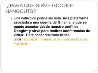 ¿PARA QUE SIRVE GOOGLE
HANGOUTS?
 Una definición podría ser esta” una plataforma
asociada a una cuenta de Gmail a la que se
puede acceder desde nuestro perfil de
Google+ y sirve para realizar conferencias de
video“. Para poder realizarla tienes
unos requisitos minimos para iniciar un Google
Hangout.
 