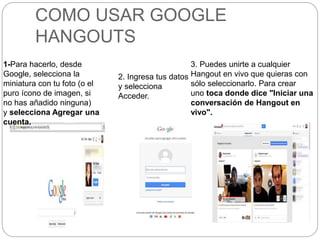 COMO USAR GOOGLE
HANGOUTS
1-Para hacerlo, desde
Google, selecciona la
miniatura con tu foto (o el
puro ícono de imagen, si
no has añadido ninguna)
y selecciona Agregar una
cuenta.
2. Ingresa tus datos
y selecciona
Acceder.
3. Puedes unirte a cualquier
Hangout en vivo que quieras con
sólo seleccionarlo. Para crear
uno toca donde dice "Iniciar una
conversación de Hangout en
vivo".
 