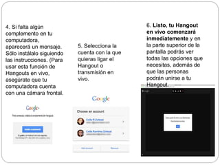 4. Si falta algún
complemento en tu
computadora,
aparecerá un mensaje.
Sólo instálalo siguiendo
las instrucciones. (Para
usar esta función de
Hangouts en vivo,
asegúrate que tu
computadora cuenta
con una cámara frontal.
5. Selecciona la
cuenta con la que
quieras ligar el
Hangout o
transmisión en
vivo.
6. Listo, tu Hangout
en vivo comenzará
inmediatemente y en
la parte superior de la
pantalla podrás ver
todas las opciones que
necesitas, además de
que las personas
podrán unirse a tu
Hangout.
 