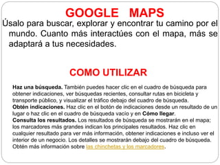 GOOGLE MAPS
Úsalo para buscar, explorar y encontrar tu camino por el
mundo. Cuanto más interactúes con el mapa, más se
adaptará a tus necesidades.
COMO UTILIZAR
Haz una búsqueda. También puedes hacer clic en el cuadro de búsqueda para
obtener indicaciones, ver búsquedas recientes, consultar rutas en bicicleta y
transporte público, y visualizar el tráfico debajo del cuadro de búsqueda.
Obtén indicaciones. Haz clic en el botón de indicaciones desde un resultado de un
lugar o haz clic en el cuadro de búsqueda vacío y en Cómo llegar.
Consulta los resultados. Los resultados de búsqueda se mostrarán en el mapa;
los marcadores más grandes indican los principales resultados. Haz clic en
cualquier resultado para ver más información, obtener indicaciones e incluso ver el
interior de un negocio. Los detalles se mostrarán debajo del cuadro de búsqueda.
Obtén más información sobre las chinchetas y los marcadores.
 