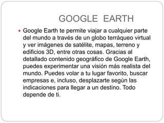 GOOGLE EARTH
 Google Earth te permite viajar a cualquier parte
del mundo a través de un globo terráqueo virtual
y ver imágenes de satélite, mapas, terreno y
edificios 3D, entre otras cosas. Gracias al
detallado contenido geográfico de Google Earth,
puedes experimentar una visión más realista del
mundo. Puedes volar a tu lugar favorito, buscar
empresas e, incluso, desplazarte según las
indicaciones para llegar a un destino. Todo
depende de ti.
 