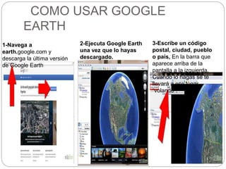 COMO USAR GOOGLE
EARTH
1-Navega a
earth.google.com y
descarga la última versión
de Google Earth
2-Ejecuta Google Earth
una vez que lo hayas
descargado.
3-Escribe un código
postal, ciudad, pueblo
o país, En la barra que
aparece arriba de la
pantalla a la izquierda.
Cuando lo hagas se te
llevará a ese lugar
“volando”.
 
