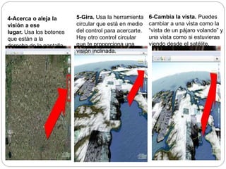 4-Acerca o aleja la
visión a ese
lugar. Usa los botones
que están a la
derecha de la pantalla.
5-Gira. Usa la herramienta
circular que está en medio
del control para acercarte.
Hay otro control circular
que te proporciona una
visión inclinada.
6-Cambia la vista. Puedes
cambiar a una vista como la
“vista de un pájaro volando” y
una vista como si estuvieras
viendo desde el satélite.
 