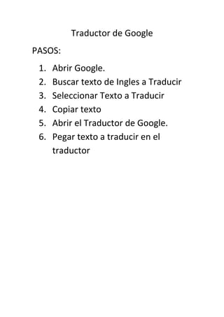 Traductor de Google
PASOS:
 1.   Abrir Google.
 2.   Buscar texto de Ingles a Traducir
 3.   Seleccionar Texto a Traducir
 4.   Copiar texto
 5.   Abrir el Traductor de Google.
 6.   Pegar texto a traducir en el
      traductor
 