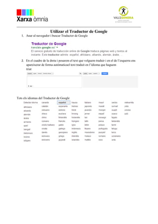 Utilizar el Traductor de Google
1. Anar al navegador i buscar Traductor de Google
2. En el cuadre de la dreta i posarem el text que volguem traduir i en el de l’esquerra ens
apareixerar de forma autómaticael text traduit en l’idioma que haguem
triat
Tots els idiomas del Traductor de Google
 