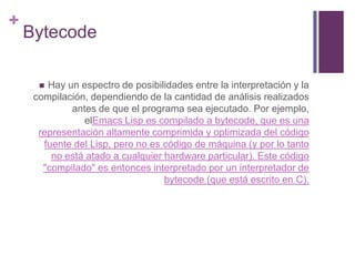 BytecodeHay un espectro de posibilidades entre la interpretación y la compilación, dependiendo de la cantidad de análisis realizados antes de que el programa sea ejecutado. Por ejemplo, elEmacsLisp es compilado a bytecode, que es una representación altamente comprimida y optimizada del código fuente del Lisp, pero no es código de máquina (y por lo tanto no está atado a cualquier hardware particular). Este código "compilado" es entonces interpretado por un interpretador de bytecode (que está escrito en C).