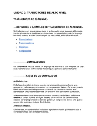 UNIDAD 2: TRADUCTORES DE ALTO NIVEL

TRADUCTORES DE ALTO NIVEL


----DEFINICION Y EJEMPLOS DE TRADUCTORES DE ALTO NIVEL
Un traductor es un programa que toma el texto escrito en un lenguaje (el lenguaje
fuente) y lo convierte en el texto equivalente en un segundo lenguaje (el lenguaje
destino u objeto). Existen distintos tipos de traductores, entre ellos destacan:
   ·   Ensambladores
   ·   Preprocesadores

   ·   Intérpretes
   ·   Compiladores




------------------COMPILADORES

Un compilador traduce desde un lenguaje de alto nivel a otro lenguaje de bajo
nivel. Genera varias instrucciones de la máquina por cada comando fuente.


-----------------FACES DE UN COMPILADOR

Análisis Léxico.

En la fase de análisis léxico se leen los caracteres del programa fuente y se
agrupan en cadenas que representan los componentes léxicos. Cada componente
léxico es una secuencia lógicamente coherente de caracteres relativa a un
identificador, una palabra reservada, un operador o un carácter de puntuación.

A la secuencia de caracteres que representa un componente léxico se le llama
lexema (o con su nombre en inglés token). En el caso de los identificadores
creados por el programador no solo se genera un componente léxico, sino que se
genera otro lexema en la tabla de símbolos.
Análisis Sintáctico.

En esta fase, los componentes léxicos se agrupan en frases gramaticales que el
compilador utiliza para sintetizar la salida.
 