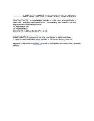 ----------------EJEMPLOS UTILIZANDO TRADUCTORES Y COMPILADORES

TRADUCTORES= los navegadores de internet: interpretan lenguaje html y lo
muestran; Las líneas de comandos SQL: interpretan y ejecutan las consultas.
Algunos intérpretes conocidos son:
Un intérprete Caml
Un intérprete Lisp
El intérprete de comandos de Unix (shell).


COMPILADORES= década de los 50's, cuando con el advenimiento de
computadoras comerciales surge también la necesidad de programarlas.

El primer compilador de FORTRAN tardó 18 años-persona en realizarse y era muy
sencillo.
 
