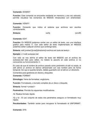 Comando: DOSKEY

Función: Este comando se encuentra residente en memoria y una vez activado,
permite visualizar los comandos de MSDOS introducidos con anterioridad.


Comando: VERIFY
Función: Comando         que    indica   al   sistema   que   archivos       son   escritos
correctamente.
Sintaxis:                                 verify                                   (on/off)


Comando: EDIT
Función: En MSDOS podemos contar con un editor de texto, con una interface
grafica para msdos J. Con este editor de texto implementado en MSDOS
podemos editar cualquier archivo que contenga texto.
Sintaxis: edit [unidad:][ruta][directorio]<archivo.ext (solo de texto)>

Ejemplo: c:>edit autoexec.bat

Con esto se nos abriría el editor de texto del MSDOS con el archivo de
autoexec.bat listo para editar, no metais la pezuña en este archivo si no
conocemos su funcionamiento J.
En caso de que el nombre de archivo pasado como parámetro al edit no exista, el
edit abrirá un archivo en blanco almacenado con ese nombre pero de forma
temporal. Así que si queréis tenerlo, debéis guardarlo con el edit en un directorio.
Comandos para gestiones en discos y disquetes
Comando: FORMAT
Etimología: Viene de formatear, anglicismo.
Función: Formateado, o borrado completo de un disco o disquete.
Sintaxis: format <unidad:>
Parámetros: Permite los siguientes modificadores

/Q: Realiza formato rápido.

/Q y /U : El uso conjunto de estos dos parámetros asegura un formateado muy
rápido.
Peculiaridades: También existe para recuperar lo formateado el UNFORMAT.


Comando: SYS
 