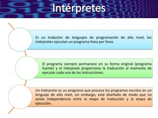 Es un traductor de lenguajes de programación de alto nivel, los
intérpretes ejecutan un programa línea por línea.




    El programa siempre permanece en su forma original (programa
    fuente) y el interprete proporciona la traducción al momento de
    ejecutar cada una de las instrucciones.



Un intérprete es un programa que procesa los programas escritos en un
lenguaje de alto nivel, sin embargo, está diseñado de modo que no
existe independencia entre la etapa de traducción y la etapa de
ejecución.
 