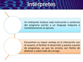 Un intérprete traduce cada instrucción o sentencia
del programa escrito a un lenguaje máquina e
inmediatamente se ejecuta.




Encuentran su mayor ventaja en la interacción con
el usuario, al facilitar el desarrollo y puesta a punto
de programas, ya que los errores son fáciles de
detectar y sobre todo de corregir.
 