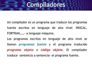 Un compilador es un programa que traduce los programas
fuente escritos en lenguaje de alto nivel –PASCAL,
FORTRAN,…,- a lenguaje máquina.
Los programas escritos en lenguaje de alto nivel se
llaman programas fuente y el programa traducido
programa objeto o código objeto. El compilador
traduce –sentencia a sentencia- el programa fuente.
 