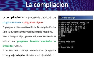 La compilación es el proceso de traducción de
programas fuente a programas objeto.
El programa objeto obtenido de la compilación ha
sido traducido normalmente a código máquina.
Para conseguir el programa máquina real se debe
utilizar un programa llamado montador o
enlazador (linker).
El proceso de montaje conduce a un programa
en lenguaje máquina directamente ejecutable.
 