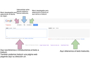 PAGINA PRINCIPAL DEL TRADUCTOR Aquí escribiremos o introduciremos el texto a traducir. También podemos traducir una página web pegando aquí su dirección url. Aquí obtenemos el texto traducido. Menú desplegable para seleccionar el idioma de origen. Intercambiar entre idioma original e idioma traducido. Menú desplegable para seleccionar el idioma al que vamos a traducir. 