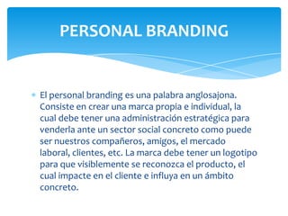PERSONAL BRANDING

El personal branding es una palabra anglosajona.
Consiste en crear una marca propia e individual, la
cual debe tener una administración estratégica para
venderla ante un sector social concreto como puede
ser nuestros compañeros, amigos, el mercado
laboral, clientes, etc. La marca debe tener un logotipo
para que visiblemente se reconozca el producto, el
cual impacte en el cliente e influya en un ámbito
concreto.

 