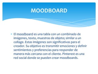 MOODBOARD

El moodboard es una tabla con un combinado de
imágenes, texto, muestras de objeto; similar a un
collage. Estas imágenes son significativas para el
creador. Su objetivo es transmitir emociones y definir
sentimientos y preferencias para responder de
manera más cercana con el cliente. Pinterest es una
red social donde se pueden crear moodboards.

 