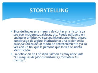 STORYTELLING

Storytelling es una manera de contar una historia ya
sea con imágenes, palabras, etc. Puede utilizarse en
cualquier ámbito, ya sea una historia anónima, o para
contar algo de alguna institución o una acción en la
calle. Se utiliza de un modo de entretenimiento y a su
vez con un fin: que la persona que lo vea se sienta
identificado.
La definición de Christian Salmon es muy adecuada
“La máquina de fabricar historias y formatear las
mentes”.

 