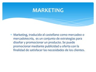 MARKETING

Marketing, traducido al castellano como mercadeo o
mercadotecnia, es un conjunto de estrategias para
diseñar y promocionar un producto. Se puede
promocionar mediante publicidad u oferta con la
finalidad de satisfacer las necesidades de los clientes.

 