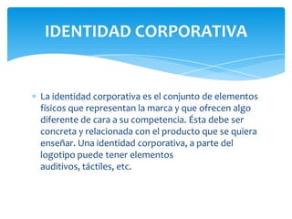 IDENTIDAD CORPORATIVA

La identidad corporativa es el conjunto de elementos
físicos que representan la marca y que ofrecen algo
diferente de cara a su competencia. Ésta debe ser
concreta y relacionada con el producto que se quiera
enseñar. Una identidad corporativa, a parte del
logotipo puede tener elementos
auditivos, táctiles, etc.

 