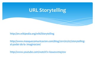 URL Storytelling

http://en.wikipedia.org/wiki/Storytelling
http://www.masquecomunicacion.com/blog/2011/02/07/storytellingel-poder-de-la- imaginacion/
http://www.youtube.com/watch?v=kouexvmq7ew

 