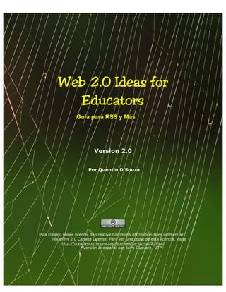 Web 2.0 Ideas for 

            Educators 

                    Guía para RSS y Más




                             Version 2.0


                          Por Quentin D’Souza




Este trabajo posee licencia de Creative Commons Attribution-NonCommercial-
       NoDerivs 2.0 Canada License. Para ver una copia de esta licencia, visite
            http://creativecommons.org/licenses/by-nc-nd/2.0/ca/
                       *Versión al español por Jairo Guevara -UTP-
 