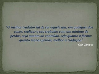 “O melhor tradutor há de ser aquele que, em qualquer dos
    casos, realizar o seu trabalho com um mínimo de
  perdas, seja quanto ao conteúdo, seja quanto à forma:
       quanto menos perdas, melhor a tradução.”
                                              Geir Campos
 