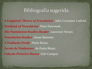 A Linguistic Theory of Translation, John Cunnison Catford.
Textbook of Translation, Peter Newmark.
The Translation Studies Reader, Lawrence Venuti.
Translation Studies, Susan Bassnett.
A Tradução Vivida, Paulo Rónai.
Escola de Tradutores, de Paulo Rónai.
Coleção Primeiro Passos, Geir Campos.
 