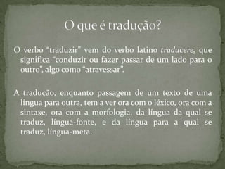 O verbo “traduzir” vem do verbo latino traducere, que
 significa “conduzir ou fazer passar de um lado para o
 outro”, algo como “atravessar”.

A tradução, enquanto passagem de um texto de uma
 língua para outra, tem a ver ora com o léxico, ora com a
 sintaxe, ora com a morfologia, da língua da qual se
 traduz, língua-fonte, e da língua para a qual se
 traduz, língua-meta.
 