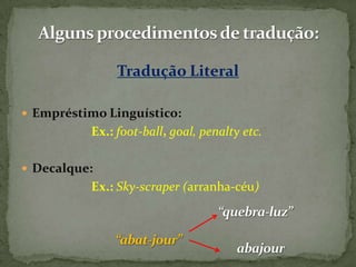 Tradução Literal

 Empréstimo Linguístico:
          Ex.: foot-ball, goal, penalty etc.

 Decalque:
          Ex.: Sky-scraper (arranha-céu)
 