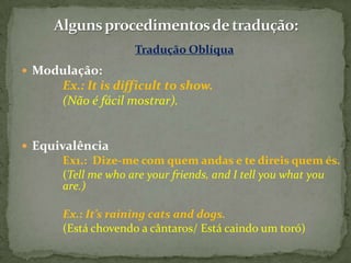 Tradução Oblíqua
 Modulação:
      Ex.: It is difficult to show.
      (Não é fácil mostrar).


 Equivalência
      Ex1.: Dize-me com quem andas e te direis quem és.
      (Tell me who are your friends, and I tell you what you
      are.)

      Ex.: It’s raining cats and dogs.
      (Está chovendo a cântaros/ Está caindo um toró)
 