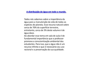 Todos nós sabemos sobre a importância da
água para a manutenção da vida de todas as
espécies do planeta. Esse recurso natural cobre
cerca de 70% da superfície terrestre,
entretanto, cerca de 3% deste volume é de
água doce.
Ao abordar esse tema em sala de aula é de
fundamental importância que o professor
promova a conscientização ambiental dos
estudantes. Para isso, que a água não é um
recurso infinito e que é necessário seu uso
racional e a preservação da sua qualidade.
A distribuição de água em todo o mundo.
 