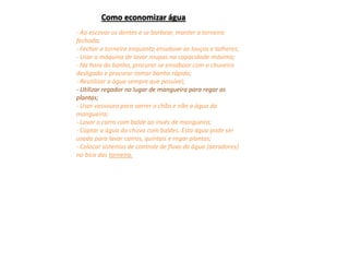 - Ao escovar os dentes e se barbear, manter a torneira
fechada;
- Fechar a torneira enquanto ensaboar as louças e talheres;
- Usar a máquina de lavar roupas na capacidade máxima;
- Na hora do banho, procurar se ensaboar com o chuveiro
desligado e procurar tomar banho rápido;
- Reutilizar a água sempre que possível;
- Utilizar regador no lugar de mangueira para regar as
plantas;
- Usar vassoura para varrer o chão e não a água da
mangueira;
- Lavar o carro com balde ao invés de mangueira;
- Captar a água da chuva com baldes. Esta água pode ser
usada para lavar carros, quintais e regar plantas;
- Colocar sistemas de controle de fluxo de água (aeradores)
no bico das torneira.
Como economizar água
 