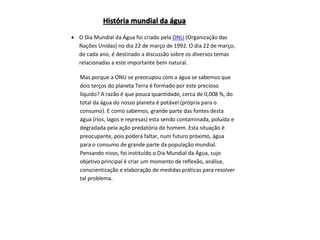  O Dia Mundial da Água foi criado pela ONU (Organização das
Nações Unidas) no dia 22 de março de 1992. O dia 22 de março,
de cada ano, é destinado a discussão sobre os diversos temas
relacionadas a este importante bem natural.
Mas porque a ONU se preocupou com a água se sabemos que
dois terços do planeta Terra é formado por este precioso
líquido? A razão é que pouca quantidade, cerca de 0,008 %, do
total da água do nosso planeta é potável (própria para o
consumo). E como sabemos, grande parte das fontes desta
água (rios, lagos e represas) esta sendo contaminada, poluída e
degradada pela ação predatória do homem. Esta situação é
preocupante, pois poderá faltar, num futuro próximo, água
para o consumo de grande parte da população mundial.
Pensando nisso, foi instituído o Dia Mundial da Água, cujo
objetivo principal é criar um momento de reflexão, análise,
conscientização e elaboração de medidas práticas para resolver
tal problema.
História mundial da água
 