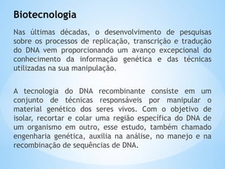 Biotecnologia
Nas últimas décadas, o desenvolvimento de pesquisas
sobre os processos de replicação, transcrição e tradução
do DNA vem proporcionando um avanço excepcional do
conhecimento da informação genética e das técnicas
utilizadas na sua manipulação.
A tecnologia do DNA recombinante consiste em um
conjunto de técnicas responsáveis por manipular o
material genético dos seres vivos. Com o objetivo de
isolar, recortar e colar uma região específica do DNA de
um organismo em outro, esse estudo, também chamado
engenharia genética, auxilia na análise, no manejo e na
recombinação de sequências de DNA.
 