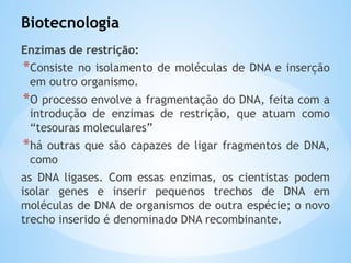 Biotecnologia
Enzimas de restrição:
*Consiste no isolamento de moléculas de DNA e inserção
em outro organismo.
*O processo envolve a fragmentação do DNA, feita com a
introdução de enzimas de restrição, que atuam como
“tesouras moleculares”
*há outras que são capazes de ligar fragmentos de DNA,
como
as DNA ligases. Com essas enzimas, os cientistas podem
isolar genes e inserir pequenos trechos de DNA em
moléculas de DNA de organismos de outra espécie; o novo
trecho inserido é denominado DNA recombinante.
 