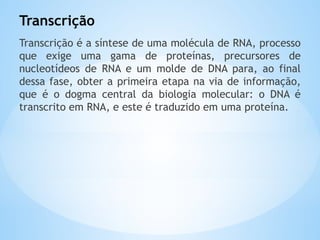 Transcrição
Transcrição é a síntese de uma molécula de RNA, processo
que exige uma gama de proteínas, precursores de
nucleotídeos de RNA e um molde de DNA para, ao final
dessa fase, obter a primeira etapa na via de informação,
que é o dogma central da biologia molecular: o DNA é
transcrito em RNA, e este é traduzido em uma proteína.
 