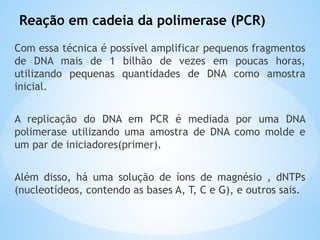 Reação em cadeia da polimerase (PCR)
Com essa técnica é possível amplificar pequenos fragmentos
de DNA mais de 1 bilhão de vezes em poucas horas,
utilizando pequenas quantidades de DNA como amostra
inicial.
A replicação do DNA em PCR é mediada por uma DNA
polimerase utilizando uma amostra de DNA como molde e
um par de iniciadores(primer).
Além disso, há uma solução de íons de magnésio , dNTPs
(nucleotídeos, contendo as bases A, T, C e G), e outros sais.
 