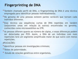 Fingerprinting de DNA
*Também chamado perfil de DNA, o fingerprinting de DNA é uma técnica
empregada para identificar pessoas individualmente.
*No genoma de uma pessoas existem partes variáveis que tornam cada
individuo diferente.
*Essa técnica usa sequências curtas de DNA repetidas em tandem
(adjacentes umas em relação às outras) encontradas no genoma,
conhecidas como microssatélites ou STR.
*As pessoas diferem quanto ao número de cópias, e essas diferenças podem
ser detectadas por PCR. Assim, o DNA de um indivíduo com mais
repetições terá um segmento amplificado maior do que outro com menos
repetições.
APLICAÇÕES:
*Identificar pessoas em investigações criminais;
*Testes de paternidade;
* Estudo de relações genéticas entre organismos,
 